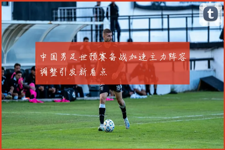 中国男足世预赛备战加速主力阵容调整引发新看点