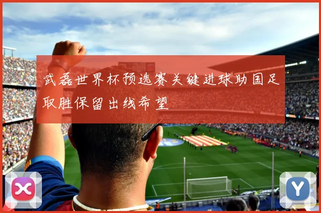 武磊世界杯预选赛关键进球助国足取胜保留出线希望