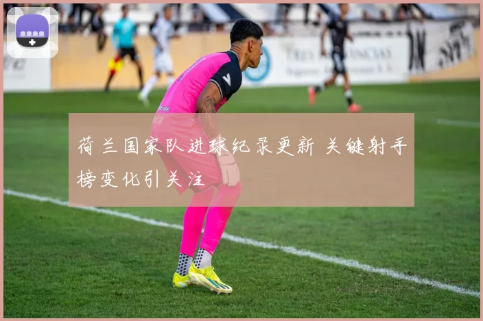 荷兰国家队进球纪录更新 关键射手榜变化引关注