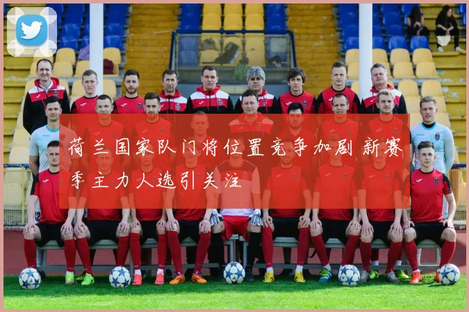 荷兰国家队门将位置竞争加剧 新赛季主力人选引关注