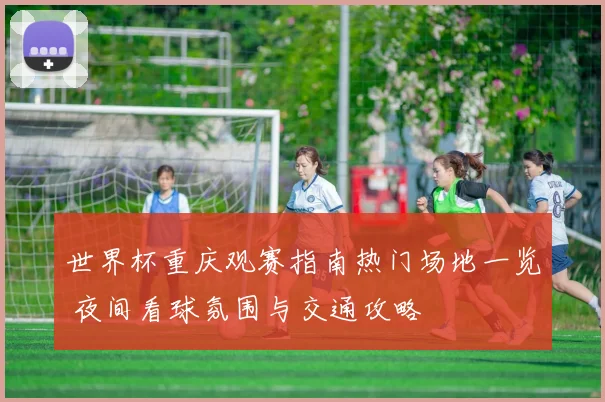 世界杯重庆观赛指南热门场地一览 夜间看球氛围与交通攻略