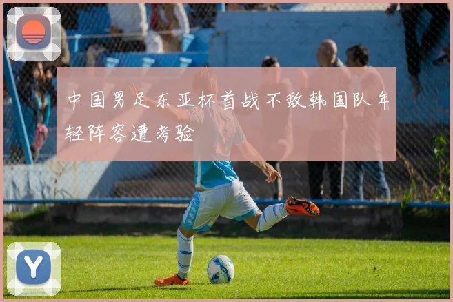 中国男足东亚杯首战不敌韩国队年轻阵容遭考验