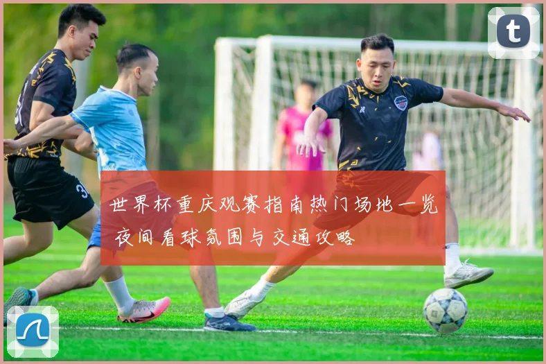 世界杯重庆观赛指南热门场地一览 夜间看球氛围与交通攻略