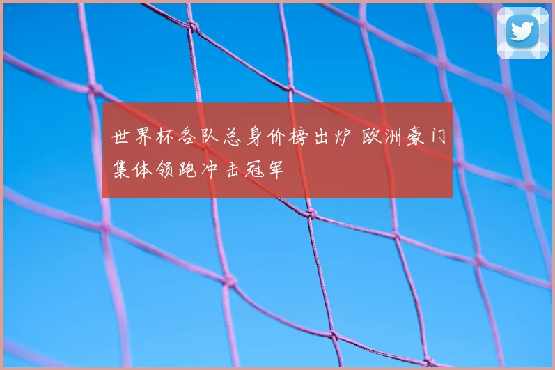 世界杯各队总身价榜出炉 欧洲豪门集体领跑冲击冠军