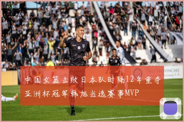 中国女篮击败日本队时隔12年重夺亚洲杯冠军韩旭当选赛事MVP