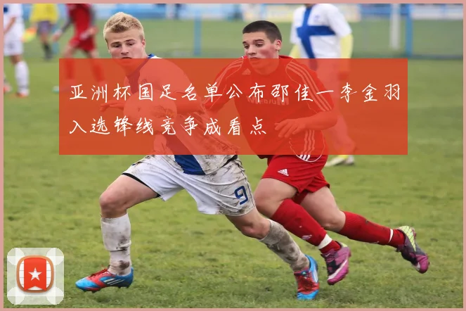 亚洲杯国足名单公布邵佳一李金羽入选锋线竞争成看点