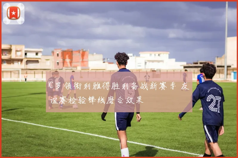 C罗领衔利雅得胜利备战新赛季 友谊赛检验锋线磨合效果