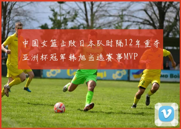 中国女篮击败日本队时隔12年重夺亚洲杯冠军韩旭当选赛事MVP