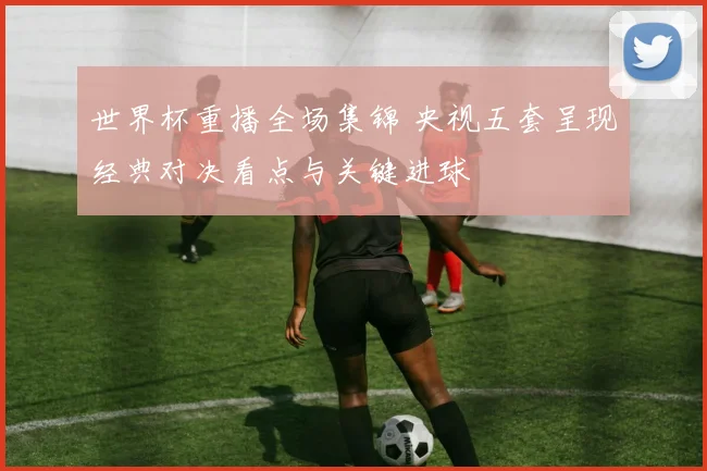 世界杯重播全场集锦 央视五套呈现经典对决看点与关键进球