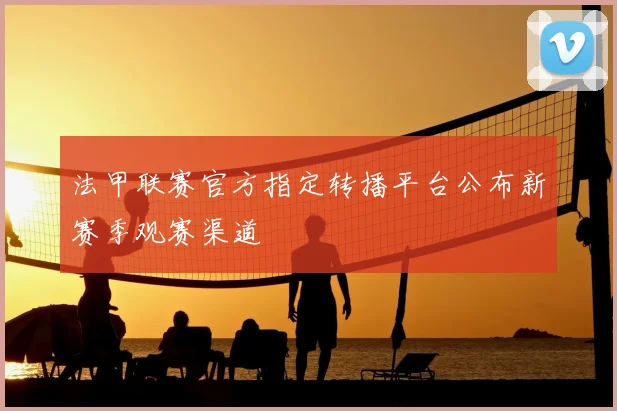 法甲联赛官方指定转播平台公布新赛季观赛渠道