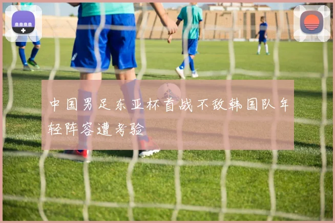 中国男足东亚杯首战不敌韩国队年轻阵容遭考验