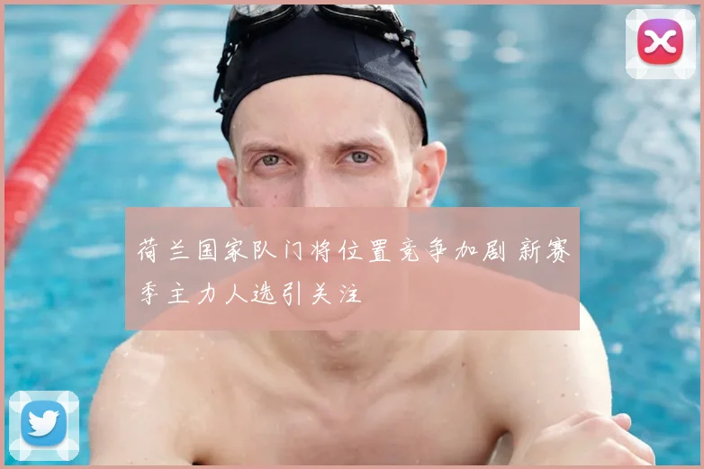 荷兰国家队门将位置竞争加剧 新赛季主力人选引关注