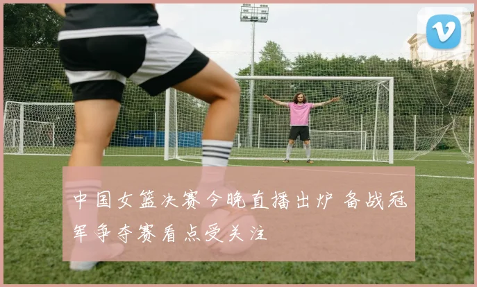 中国女篮决赛今晚直播出炉 备战冠军争夺赛看点受关注